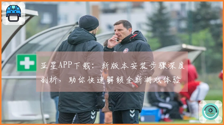 亚星APP下载：新版本安装步骤深度剖析，助你快速解锁全新游戏体验